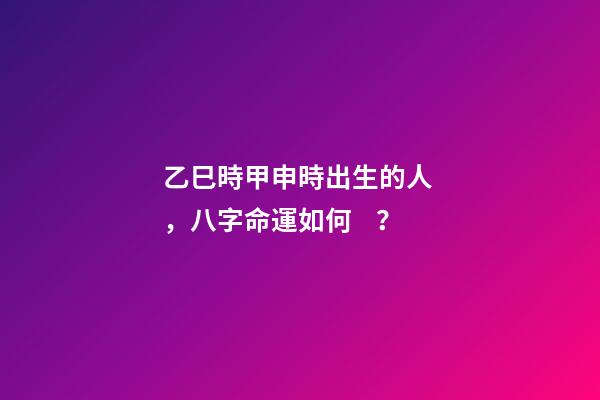 乙巳時甲申時出生的人，八字命運如何？